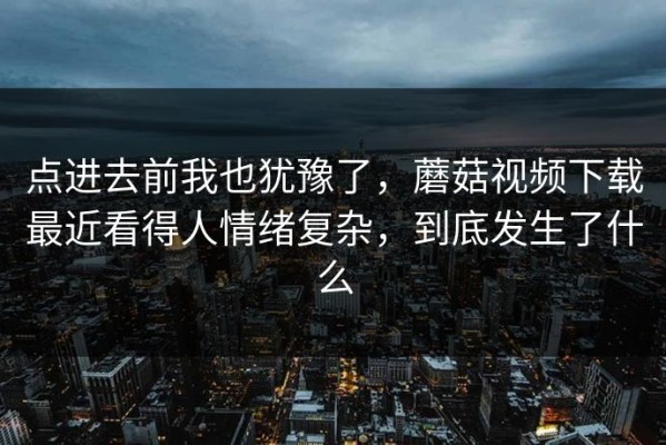 点进去前我也犹豫了，蘑菇视频下载最近看得人情绪复杂，到底发生了什么