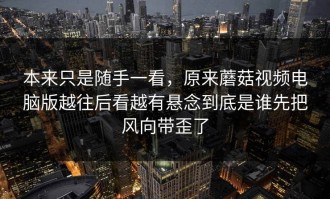 本来只是随手一看，原来蘑菇视频电脑版越往后看越有悬念到底是谁先把风向带歪了