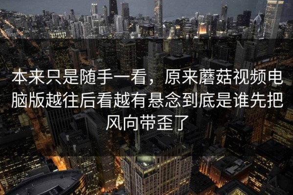 本来只是随手一看，原来蘑菇视频电脑版越往后看越有悬念到底是谁先把风向带歪了