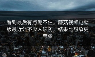 看到最后有点绷不住，蘑菇视频电脑版最近让不少人破防，结果比想象更夸张