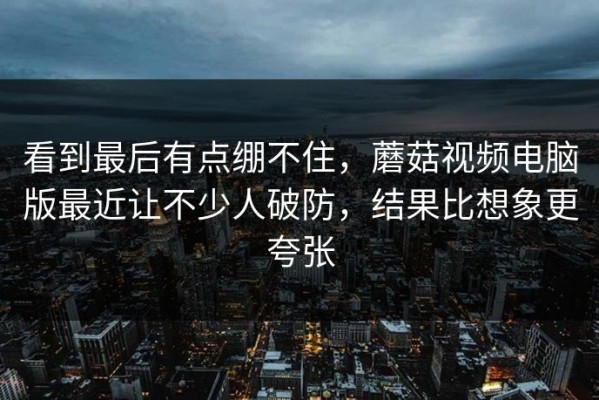 看到最后有点绷不住，蘑菇视频电脑版最近让不少人破防，结果比想象更夸张