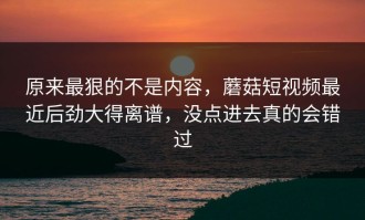 原来最狠的不是内容，蘑菇短视频最近后劲大得离谱，没点进去真的会错过