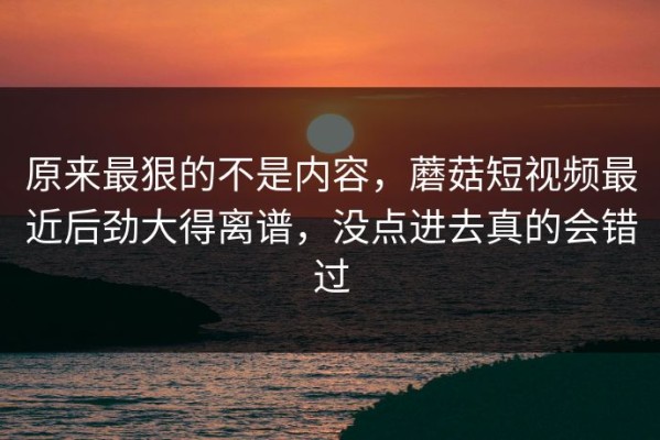 原来最狠的不是内容，蘑菇短视频最近后劲大得离谱，没点进去真的会错过