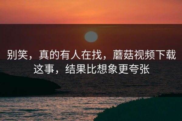 别笑，真的有人在找，蘑菇视频下载这事，结果比想象更夸张