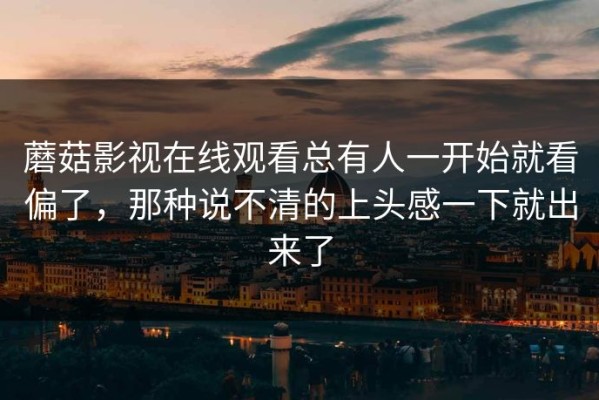 蘑菇影视在线观看总有人一开始就看偏了，那种说不清的上头感一下就出来了