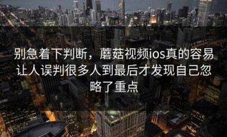 别急着下判断，蘑菇视频ios真的容易让人误判很多人到最后才发现自己忽略了重点