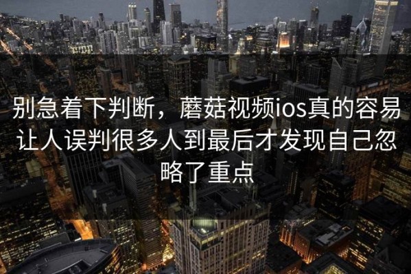 别急着下判断，蘑菇视频ios真的容易让人误判很多人到最后才发现自己忽略了重点