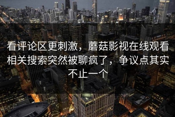 看评论区更刺激，蘑菇影视在线观看相关搜索突然被聊疯了，争议点其实不止一个