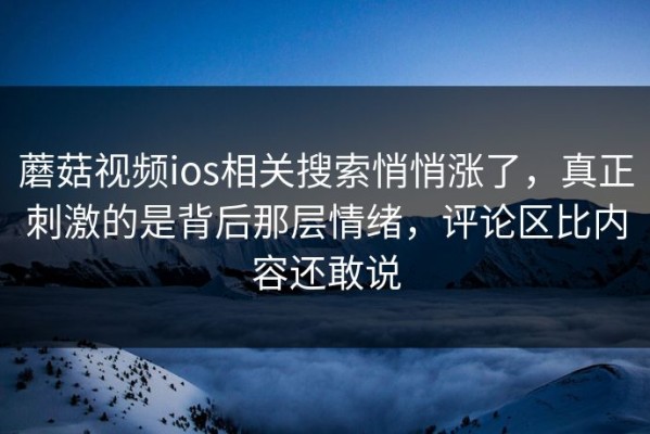 蘑菇视频ios相关搜索悄悄涨了，真正刺激的是背后那层情绪，评论区比内容还敢说