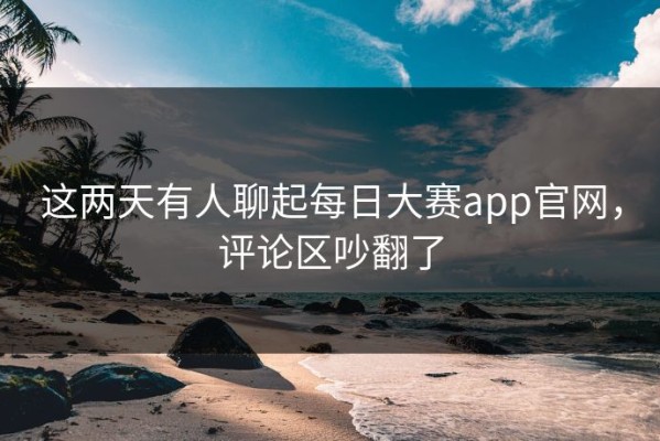 这两天有人聊起每日大赛app官网，评论区吵翻了