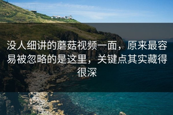 没人细讲的蘑菇视频一面，原来最容易被忽略的是这里，关键点其实藏得很深