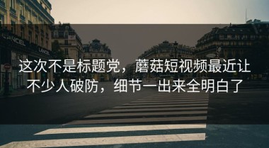 这次不是标题党，蘑菇短视频最近让不少人破防，细节一出来全明白了