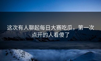 这次有人聊起每日大赛吃瓜，第一次点开的人看傻了