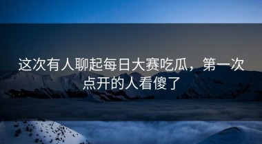 这次有人聊起每日大赛吃瓜，第一次点开的人看傻了