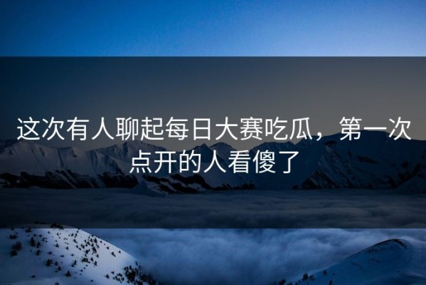 这次有人聊起每日大赛吃瓜，第一次点开的人看傻了