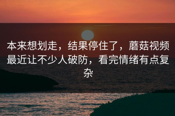 本来想划走，结果停住了，蘑菇视频最近让不少人破防，看完情绪有点复杂