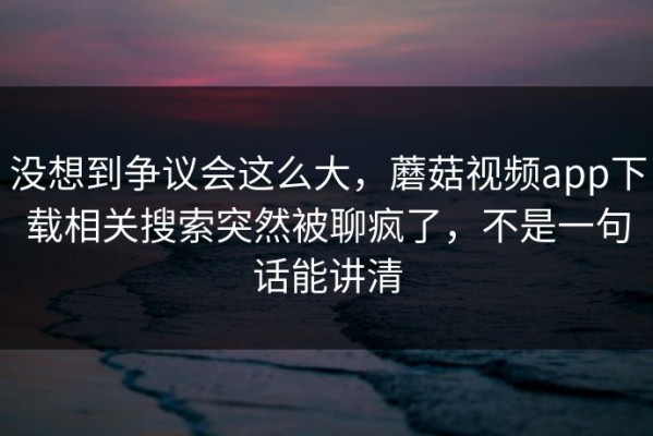 没想到争议会这么大，蘑菇视频app下载相关搜索突然被聊疯了，不是一句话能讲清