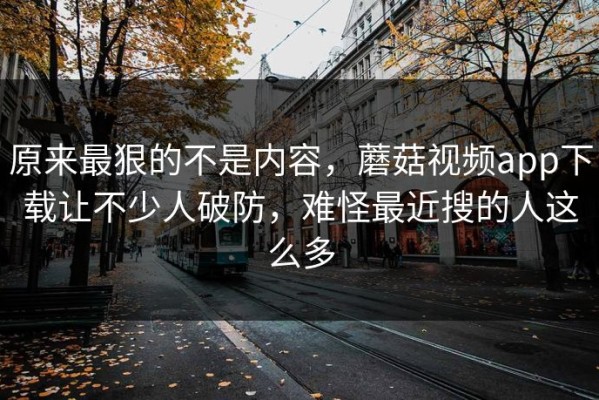 原来最狠的不是内容，蘑菇视频app下载让不少人破防，难怪最近搜的人这么多