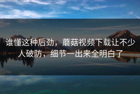 谁懂这种后劲，蘑菇视频下载让不少人破防，细节一出来全明白了