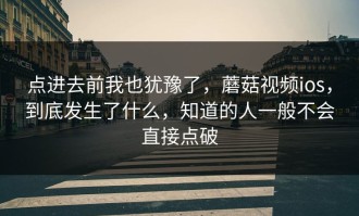 点进去前我也犹豫了，蘑菇视频ios，到底发生了什么，知道的人一般不会直接点破