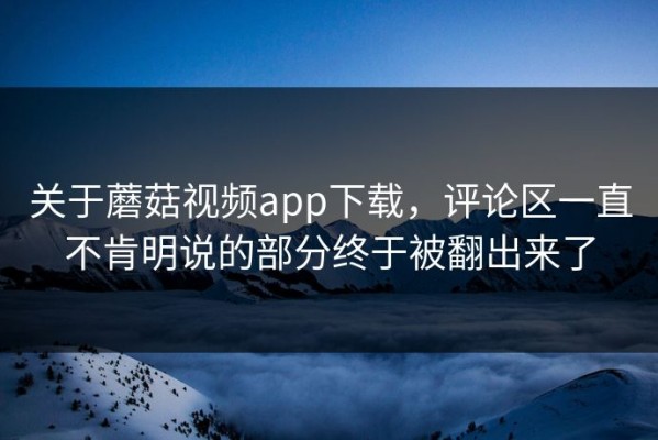 关于蘑菇视频app下载，评论区一直不肯明说的部分终于被翻出来了