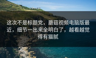 这次不是标题党，蘑菇视频电脑版最近，细节一出来全明白了，越看越觉得有猫腻