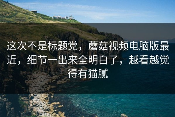 这次不是标题党，蘑菇视频电脑版最近，细节一出来全明白了，越看越觉得有猫腻