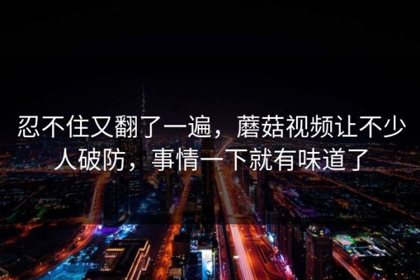 忍不住又翻了一遍，蘑菇视频让不少人破防，事情一下就有味道了