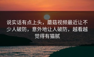 说实话有点上头，蘑菇视频最近让不少人破防，意外地让人破防，越看越觉得有猫腻