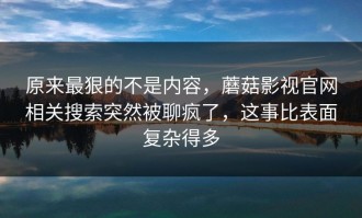 原来最狠的不是内容，蘑菇影视官网相关搜索突然被聊疯了，这事比表面复杂得多