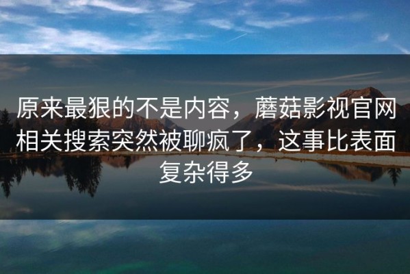 原来最狠的不是内容，蘑菇影视官网相关搜索突然被聊疯了，这事比表面复杂得多