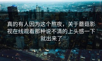 真的有人因为这个熬夜，关于蘑菇影视在线观看那种说不清的上头感一下就出来了