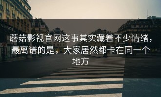 蘑菇影视官网这事其实藏着不少情绪，最离谱的是，大家居然都卡在同一个地方