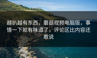 越扒越有东西，蘑菇视频电脑版，事情一下就有味道了，评论区比内容还敢说