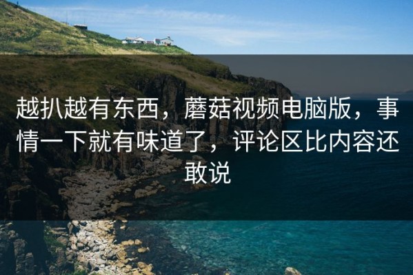 越扒越有东西，蘑菇视频电脑版，事情一下就有味道了，评论区比内容还敢说