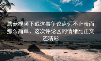 蘑菇视频下载这事争议点远不止表面那么简单，这次评论区的情绪比正文还精彩
