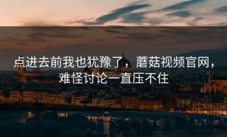 点进去前我也犹豫了，蘑菇视频官网，难怪讨论一直压不住