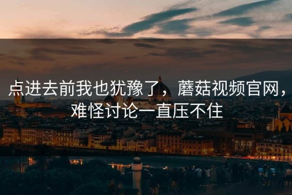 点进去前我也犹豫了，蘑菇视频官网，难怪讨论一直压不住