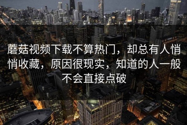 蘑菇视频下载不算热门，却总有人悄悄收藏，原因很现实，知道的人一般不会直接点破