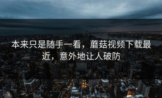 本来只是随手一看，蘑菇视频下载最近，意外地让人破防