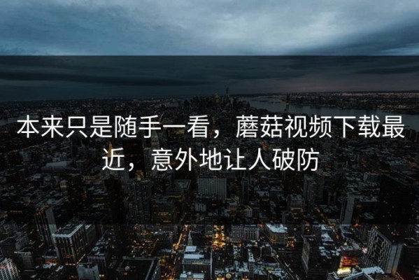 本来只是随手一看，蘑菇视频下载最近，意外地让人破防