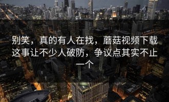 别笑，真的有人在找，蘑菇视频下载这事让不少人破防，争议点其实不止一个