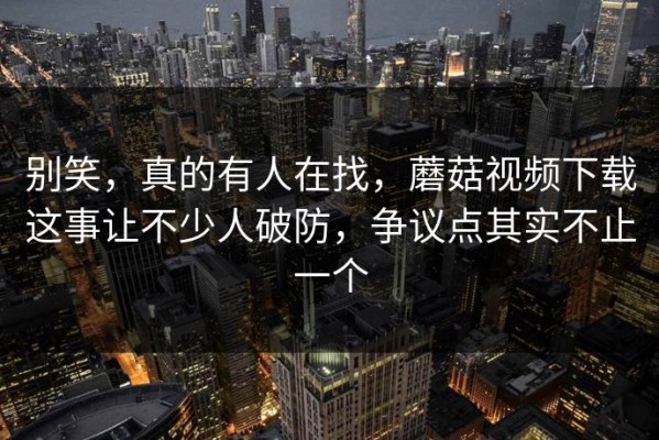 别笑，真的有人在找，蘑菇视频下载这事让不少人破防，争议点其实不止一个