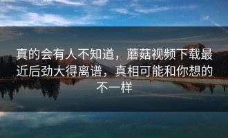 真的会有人不知道，蘑菇视频下载最近后劲大得离谱，真相可能和你想的不一样