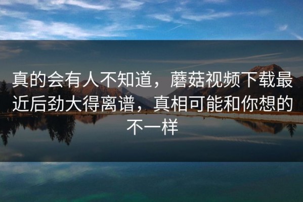 真的会有人不知道，蘑菇视频下载最近后劲大得离谱，真相可能和你想的不一样