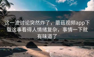 这一波讨论突然炸了，蘑菇视频app下载这事看得人情绪复杂，事情一下就有味道了