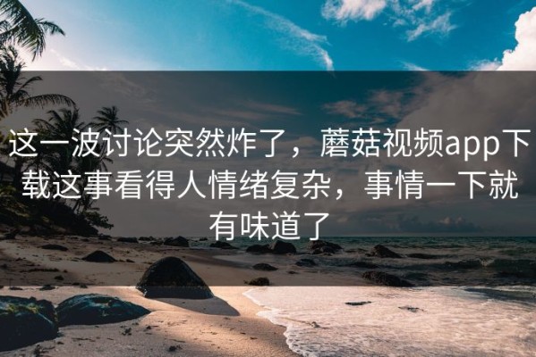 这一波讨论突然炸了，蘑菇视频app下载这事看得人情绪复杂，事情一下就有味道了