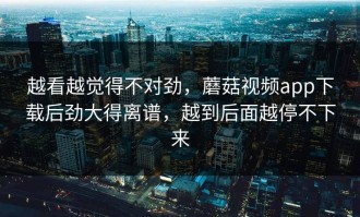 越看越觉得不对劲，蘑菇视频app下载后劲大得离谱，越到后面越停不下来