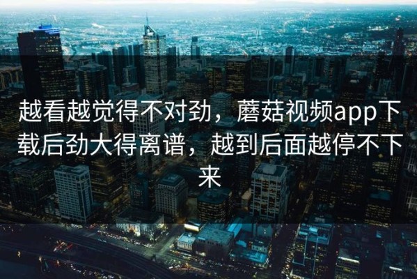 越看越觉得不对劲，蘑菇视频app下载后劲大得离谱，越到后面越停不下来