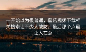 一开始以为很普通，蘑菇视频下载相关搜索让不少人破防，最后那个点最让人在意